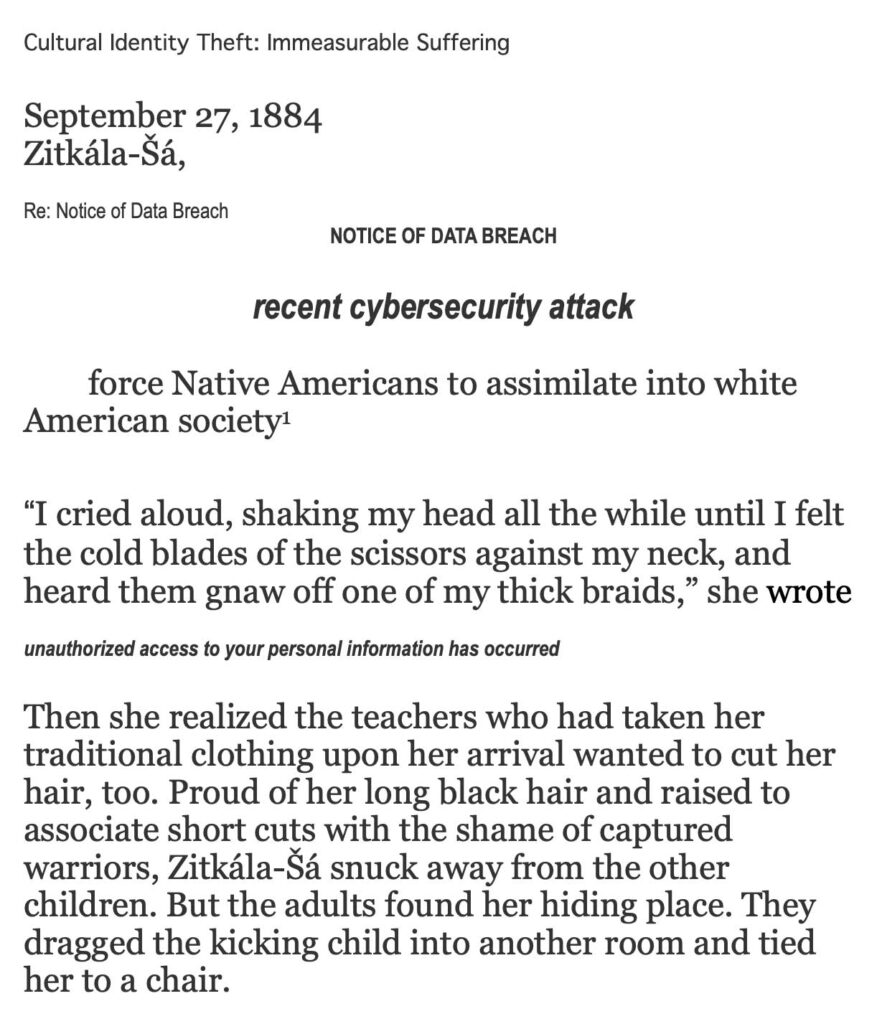 Image reads: Cultural Identity Theft: Immeasurable Suffering September 27, 1884 Zitkála-Šá Re: Notice of Data Breach NOTICE OF DATA BREACH recent cybersecurity attack Force Native Americans to assimilate into white American society[1] “I cried aloud, shaking my head all the while until I felt the cold blades of the scissors against my neck, and heard them gnaw off one of my thick braces,” she wrote unauthorized access to your personal information has occurred Then she realized the teachers who had taken her traditional clothing upon her arrival wanted to cut her hair, too. Proud of her long black hair and raised to associate short cuts with the shame of captured warriors, Zitkála-Šá snuck away from the other children. But the adults found her hiding place. They dragged the kicking child into another room and tied her to a chair.